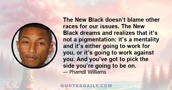 The New Black doesn’t blame other races for our issues. The New Black dreams and realizes that it’s not a pigmentation: it’s a mentality and it’s either going to work for you, or it’s going to work against you. And