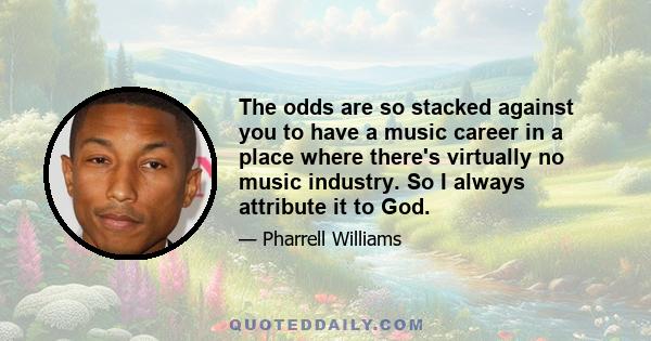 The odds are so stacked against you to have a music career in a place where there's virtually no music industry. So I always attribute it to God.