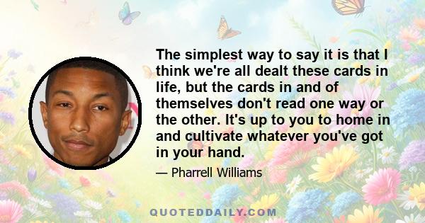 The simplest way to say it is that I think we're all dealt these cards in life, but the cards in and of themselves don't read one way or the other. It's up to you to home in and cultivate whatever you've got in your