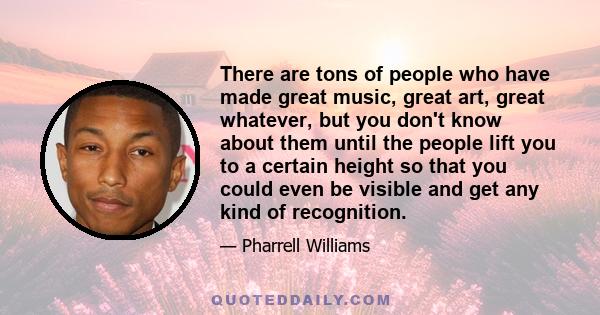 There are tons of people who have made great music, great art, great whatever, but you don't know about them until the people lift you to a certain height so that you could even be visible and get any kind of