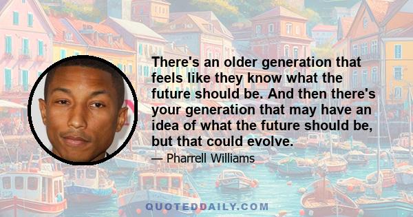 There's an older generation that feels like they know what the future should be. And then there's your generation that may have an idea of what the future should be, but that could evolve.