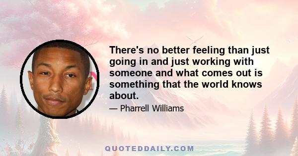 There's no better feeling than just going in and just working with someone and what comes out is something that the world knows about.