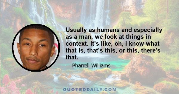 Usually as humans and especially as a man, we look at things in context. It's like, oh, I know what that is, that's this, or this, there's that.