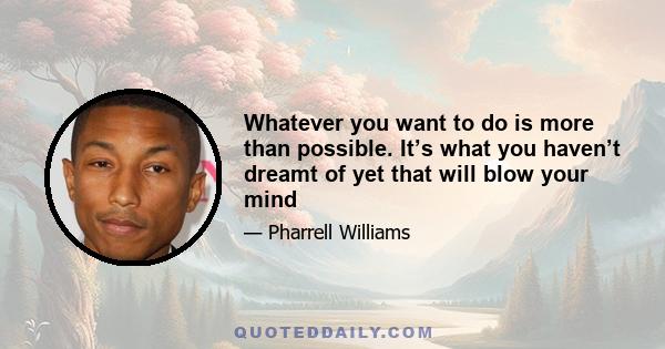 Whatever you want to do is more than possible. It’s what you haven’t dreamt of yet that will blow your mind