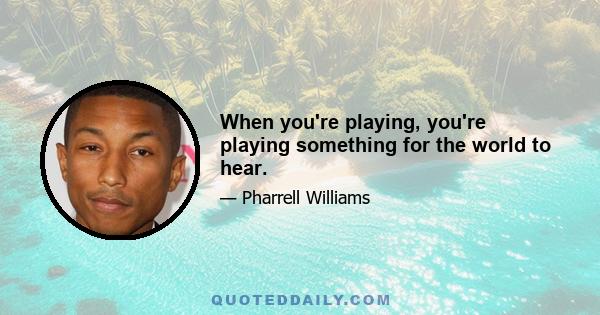 When you're playing, you're playing something for the world to hear.