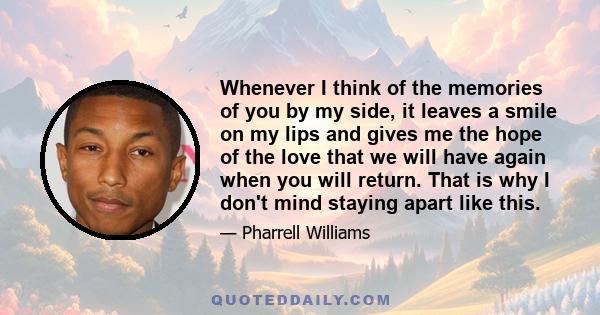 Whenever I think of the memories of you by my side, it leaves a smile on my lips and gives me the hope of the love that we will have again when you will return. That is why I don't mind staying apart like this.