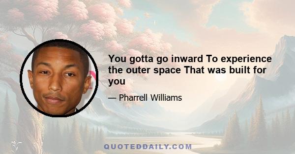 You gotta go inward To experience the outer space That was built for you