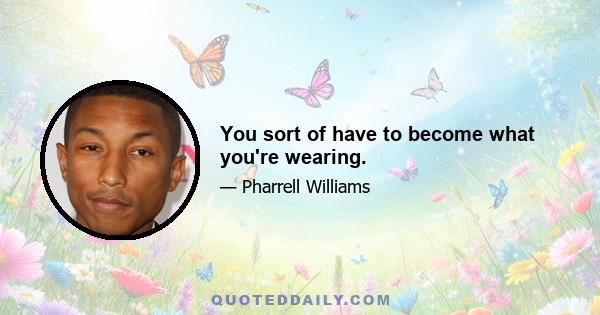 You sort of have to become what you're wearing.