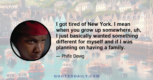 I got tired of New York. I mean when you grow up somewhere, uh, I just basically wanted something different for myself and if I was planning on having a family.