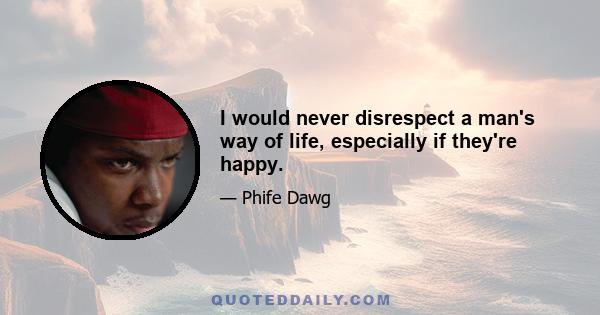 I would never disrespect a man's way of life, especially if they're happy.