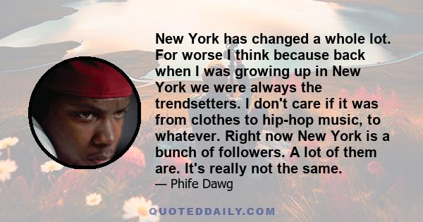 New York has changed a whole lot. For worse I think because back when I was growing up in New York we were always the trendsetters. I don't care if it was from clothes to hip-hop music, to whatever. Right now New York