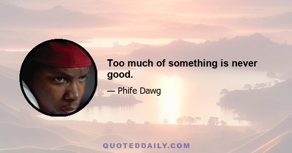 Too much of something is never good.