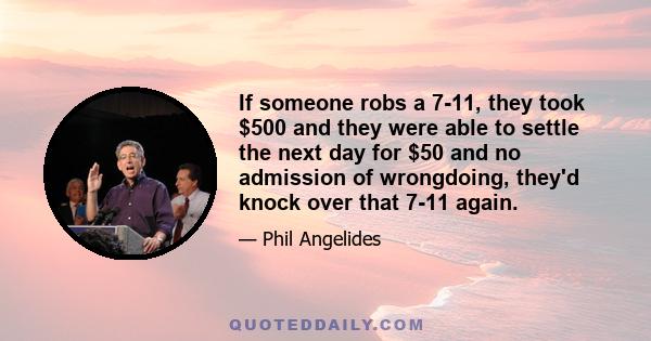 If someone robs a 7-11, they took $500 and they were able to settle the next day for $50 and no admission of wrongdoing, they'd knock over that 7-11 again.