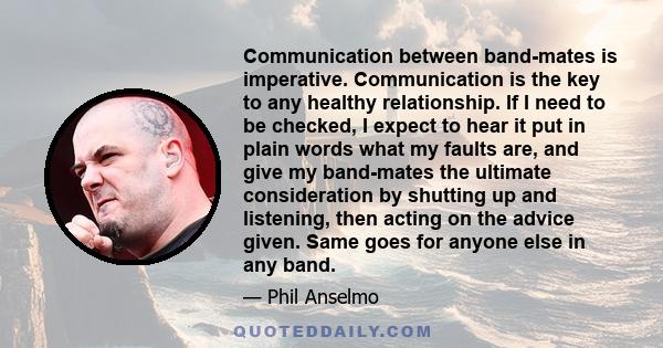 Communication between band-mates is imperative. Communication is the key to any healthy relationship. If I need to be checked, I expect to hear it put in plain words what my faults are, and give my band-mates the