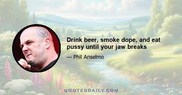 Drink beer, smoke dope, and eat pussy until your jaw breaks