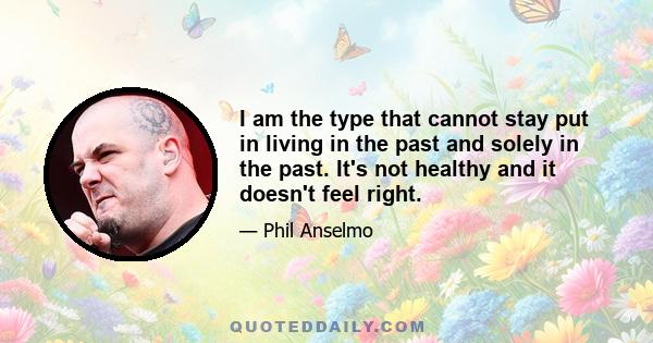 I am the type that cannot stay put in living in the past and solely in the past. It's not healthy and it doesn't feel right.