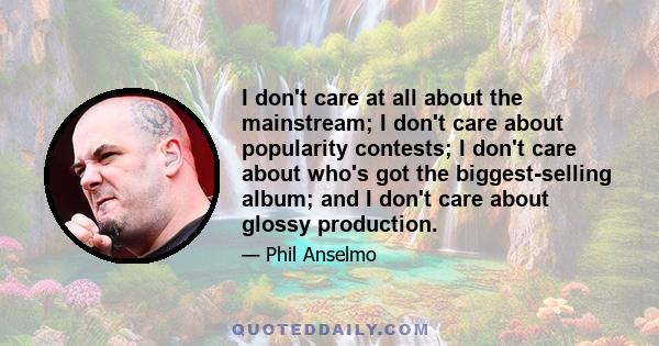 I don't care at all about the mainstream; I don't care about popularity contests; I don't care about who's got the biggest-selling album; and I don't care about glossy production.