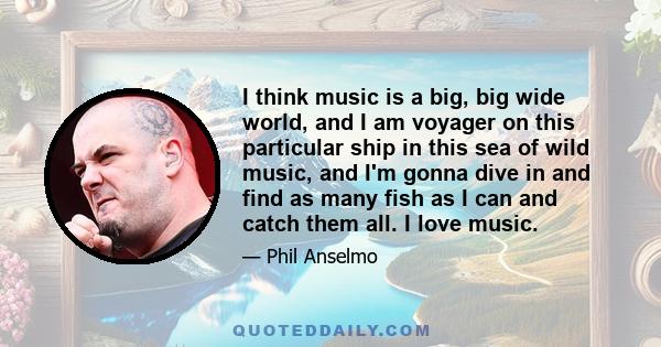 I think music is a big, big wide world, and I am voyager on this particular ship in this sea of wild music, and I'm gonna dive in and find as many fish as I can and catch them all. I love music.