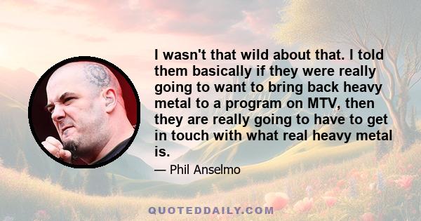 I wasn't that wild about that. I told them basically if they were really going to want to bring back heavy metal to a program on MTV, then they are really going to have to get in touch with what real heavy metal is.