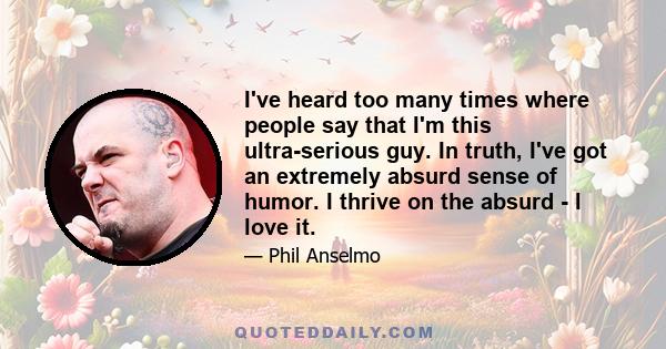 I've heard too many times where people say that I'm this ultra-serious guy. In truth, I've got an extremely absurd sense of humor. I thrive on the absurd - I love it.