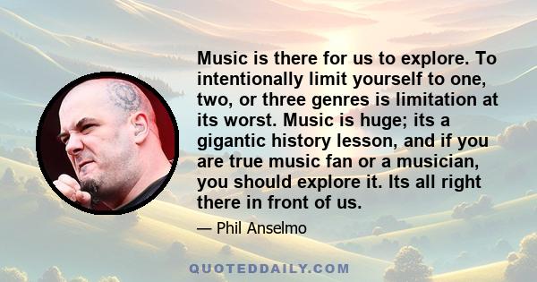 Music is there for us to explore. To intentionally limit yourself to one, two, or three genres is limitation at its worst. Music is huge; its a gigantic history lesson, and if you are true music fan or a musician, you