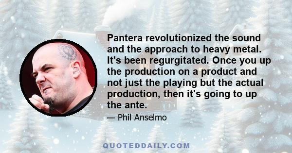 Pantera revolutionized the sound and the approach to heavy metal. It's been regurgitated. Once you up the production on a product and not just the playing but the actual production, then it's going to up the ante.