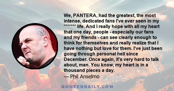 We, PANTERA, had the greatest, the most intense, dedicated fans I've ever seen in my ******* life. And I really hope with all my heart that one day, people - especially our fans and my friends - can see clearly enough