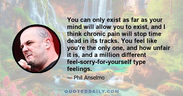 You can only exist as far as your mind will allow you to exist, and I think chronic pain will stop time dead in its tracks. You feel like you're the only one, and how unfair it is, and a million different