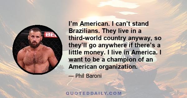 I’m American. I can’t stand Brazilians. They live in a third-world country anyway, so they’ll go anywhere if there’s a little money. I live in America. I want to be a champion of an American organization.