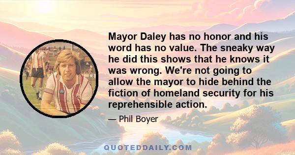 Mayor Daley has no honor and his word has no value. The sneaky way he did this shows that he knows it was wrong. We're not going to allow the mayor to hide behind the fiction of homeland security for his reprehensible