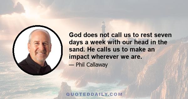 God does not call us to rest seven days a week with our head in the sand. He calls us to make an impact wherever we are.