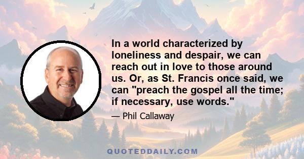 In a world characterized by loneliness and despair, we can reach out in love to those around us. Or, as St. Francis once said, we can preach the gospel all the time; if necessary, use words.