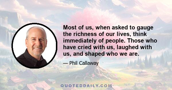 Most of us, when asked to gauge the richness of our lives, think immediately of people. Those who have cried with us, laughed with us, and shaped who we are.