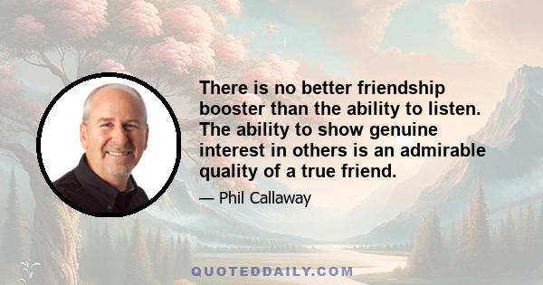 There is no better friendship booster than the ability to listen. The ability to show genuine interest in others is an admirable quality of a true friend.