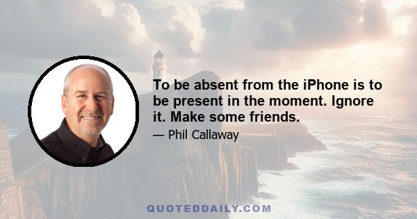 To be absent from the iPhone is to be present in the moment. Ignore it. Make some friends.