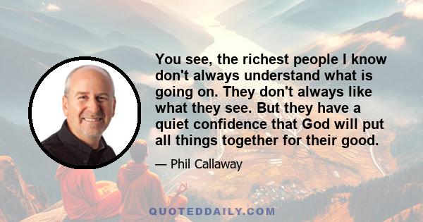 You see, the richest people I know don't always understand what is going on. They don't always like what they see. But they have a quiet confidence that God will put all things together for their good.