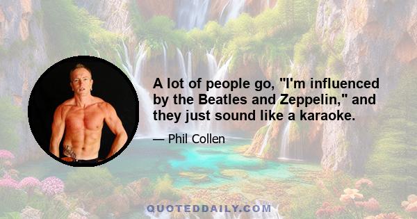 A lot of people go, I'm influenced by the Beatles and Zeppelin, and they just sound like a karaoke.