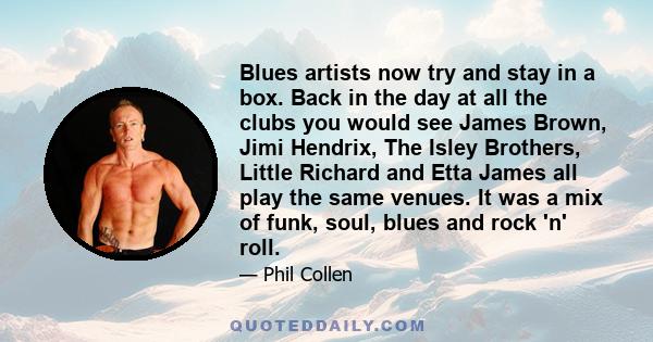 Blues artists now try and stay in a box. Back in the day at all the clubs you would see James Brown, Jimi Hendrix, The Isley Brothers, Little Richard and Etta James all play the same venues. It was a mix of funk, soul,