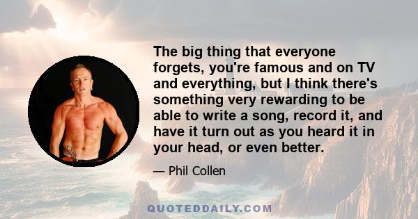 The big thing that everyone forgets, you're famous and on TV and everything, but I think there's something very rewarding to be able to write a song, record it, and have it turn out as you heard it in your head, or even 