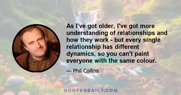 As I've got older, I've got more understanding of relationships and how they work - but every single relationship has different dynamics, so you can't paint everyone with the same colour.