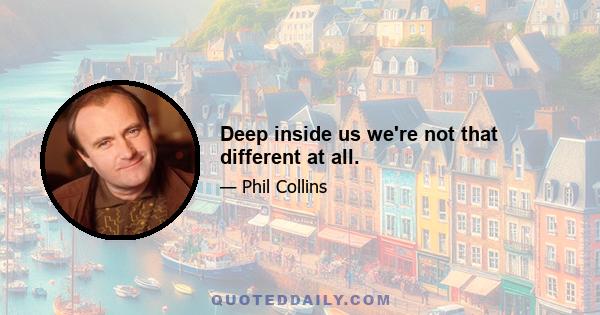 Deep inside us we're not that different at all.