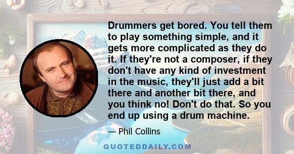 Drummers get bored. You tell them to play something simple, and it gets more complicated as they do it. If they're not a composer, if they don't have any kind of investment in the music, they'll just add a bit there and 