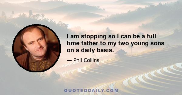 I am stopping so I can be a full time father to my two young sons on a daily basis.