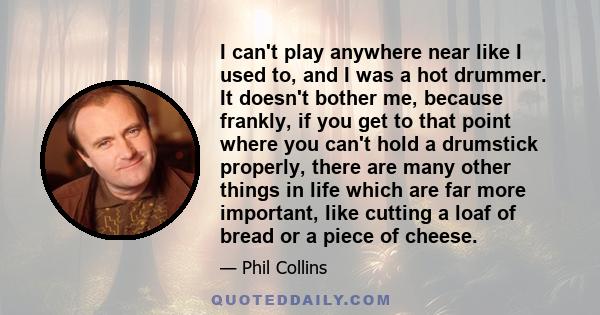 I can't play anywhere near like I used to, and I was a hot drummer. It doesn't bother me, because frankly, if you get to that point where you can't hold a drumstick properly, there are many other things in life which