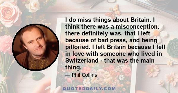 I do miss things about Britain. I think there was a misconception, there definitely was, that I left because of bad press, and being pilloried. I left Britain because I fell in love with someone who lived in Switzerland 