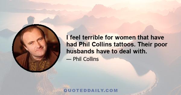 I feel terrible for women that have had Phil Collins tattoos. Their poor husbands have to deal with.