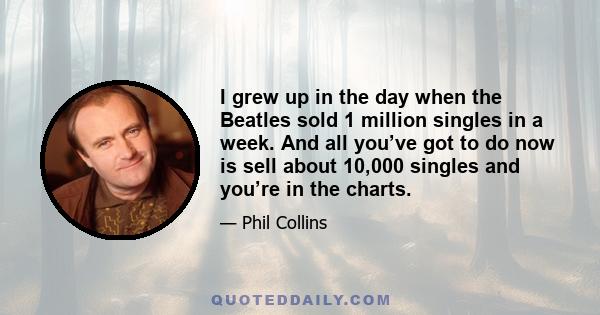 I grew up in the day when the Beatles sold 1 million singles in a week. And all you’ve got to do now is sell about 10,000 singles and you’re in the charts.