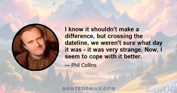 I know it shouldn't make a difference, but crossing the dateline, we weren't sure what day it was - it was very strange. Now, I seem to cope with it better.