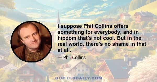 I suppose Phil Collins offers something for everybody, and in hipdom that's not cool. But in the real world, there's no shame in that at all.