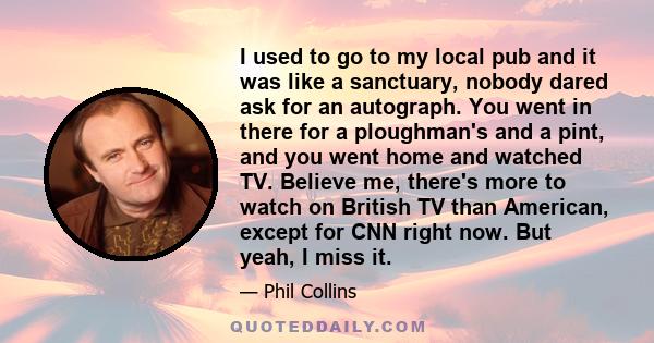 I used to go to my local pub and it was like a sanctuary, nobody dared ask for an autograph. You went in there for a ploughman's and a pint, and you went home and watched TV. Believe me, there's more to watch on British 